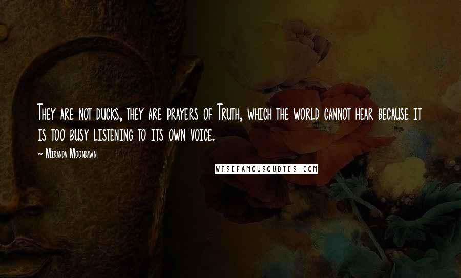 Miranda Moondawn Quotes: They are not ducks, they are prayers of Truth, which the world cannot hear because it is too busy listening to its own voice.