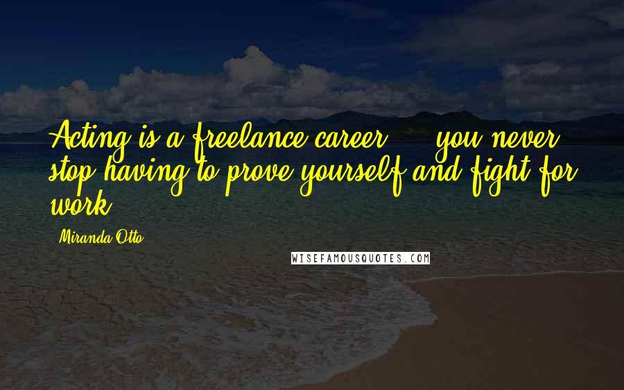 Miranda Otto Quotes: Acting is a freelance career ... you never stop having to prove yourself and fight for work.