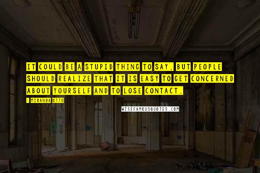 Miranda Otto Quotes: It could be a stupid thing to say, but people should realize that it is easy to get concerned about yourself and to lose contact.
