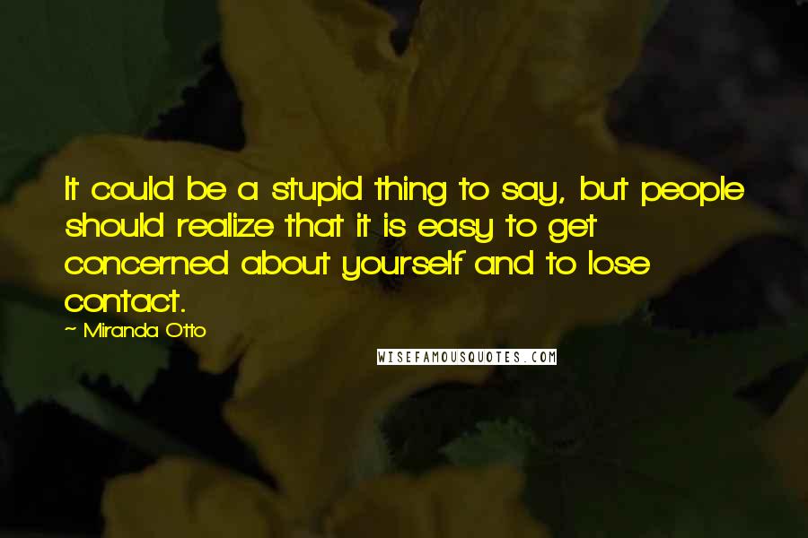 Miranda Otto Quotes: It could be a stupid thing to say, but people should realize that it is easy to get concerned about yourself and to lose contact.