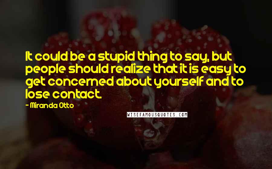 Miranda Otto Quotes: It could be a stupid thing to say, but people should realize that it is easy to get concerned about yourself and to lose contact.