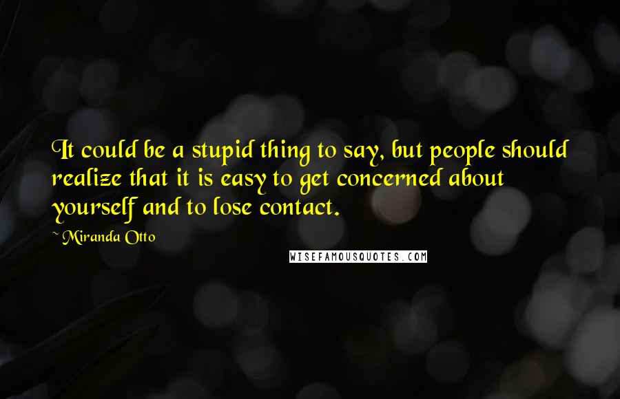 Miranda Otto Quotes: It could be a stupid thing to say, but people should realize that it is easy to get concerned about yourself and to lose contact.