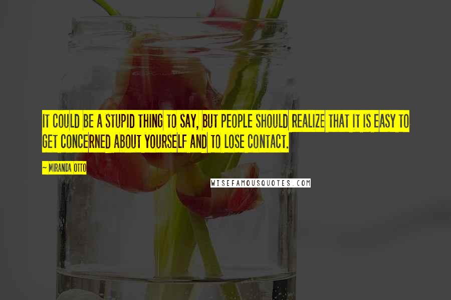 Miranda Otto Quotes: It could be a stupid thing to say, but people should realize that it is easy to get concerned about yourself and to lose contact.