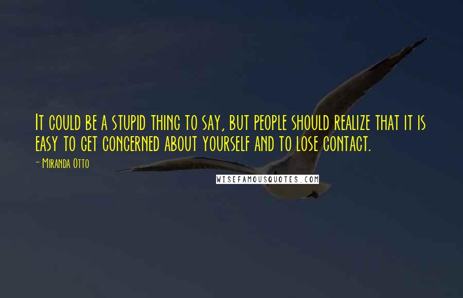 Miranda Otto Quotes: It could be a stupid thing to say, but people should realize that it is easy to get concerned about yourself and to lose contact.