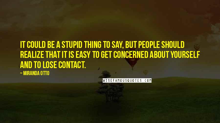 Miranda Otto Quotes: It could be a stupid thing to say, but people should realize that it is easy to get concerned about yourself and to lose contact.