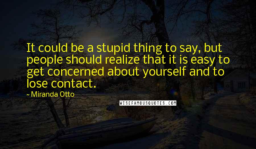 Miranda Otto Quotes: It could be a stupid thing to say, but people should realize that it is easy to get concerned about yourself and to lose contact.