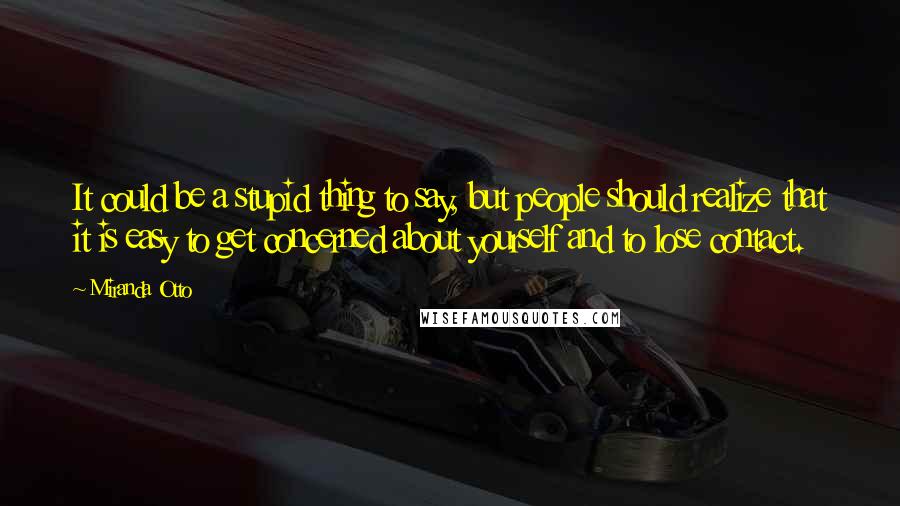 Miranda Otto Quotes: It could be a stupid thing to say, but people should realize that it is easy to get concerned about yourself and to lose contact.