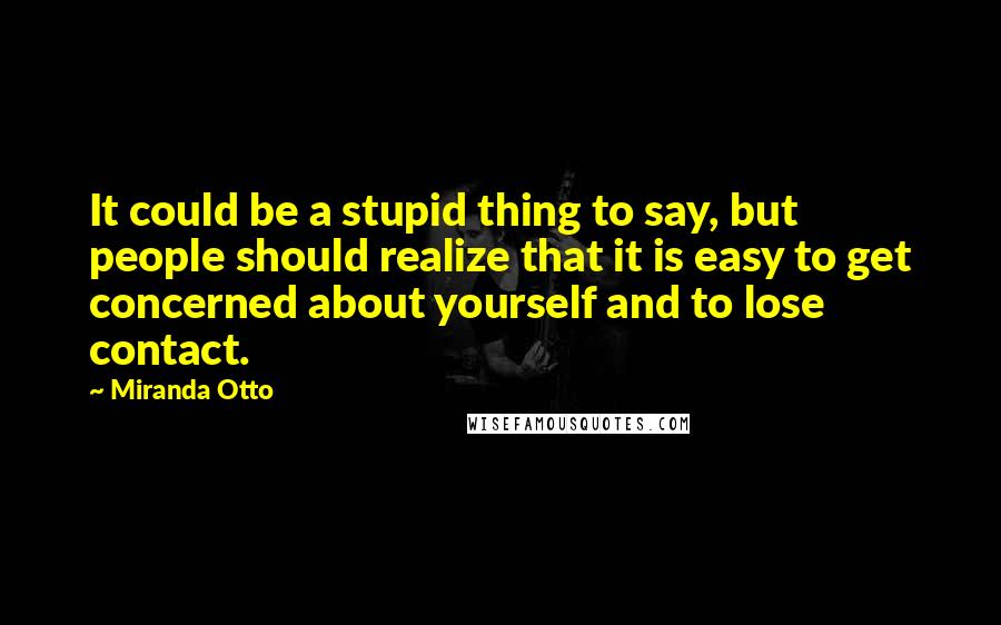 Miranda Otto Quotes: It could be a stupid thing to say, but people should realize that it is easy to get concerned about yourself and to lose contact.