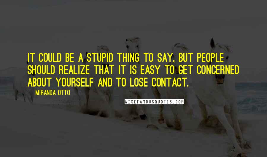 Miranda Otto Quotes: It could be a stupid thing to say, but people should realize that it is easy to get concerned about yourself and to lose contact.