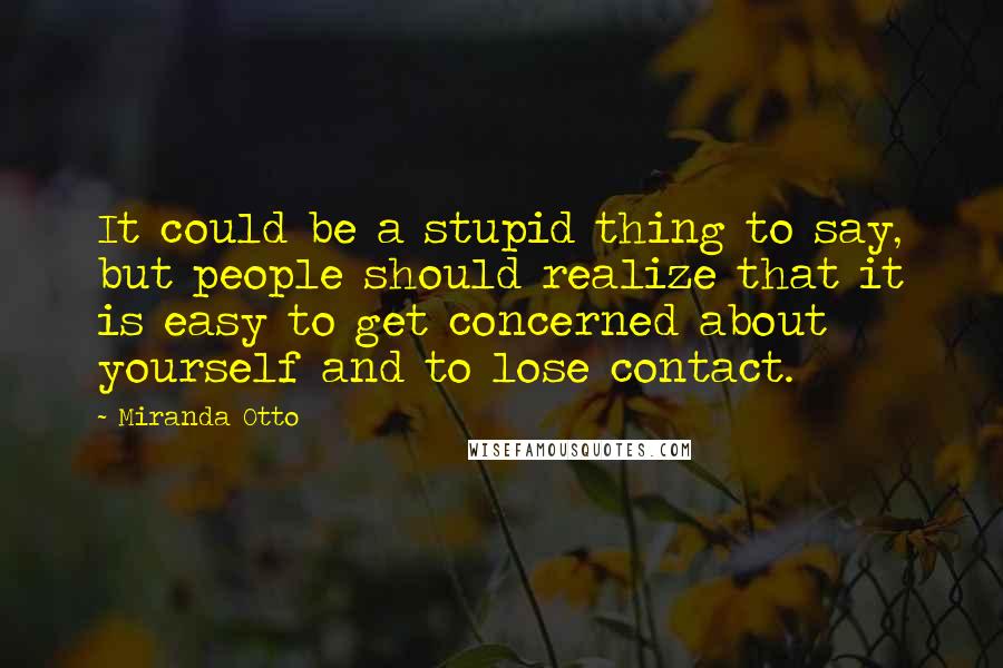 Miranda Otto Quotes: It could be a stupid thing to say, but people should realize that it is easy to get concerned about yourself and to lose contact.