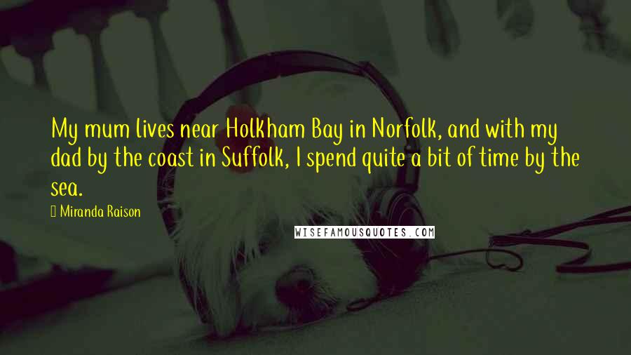 Miranda Raison Quotes: My mum lives near Holkham Bay in Norfolk, and with my dad by the coast in Suffolk, I spend quite a bit of time by the sea.