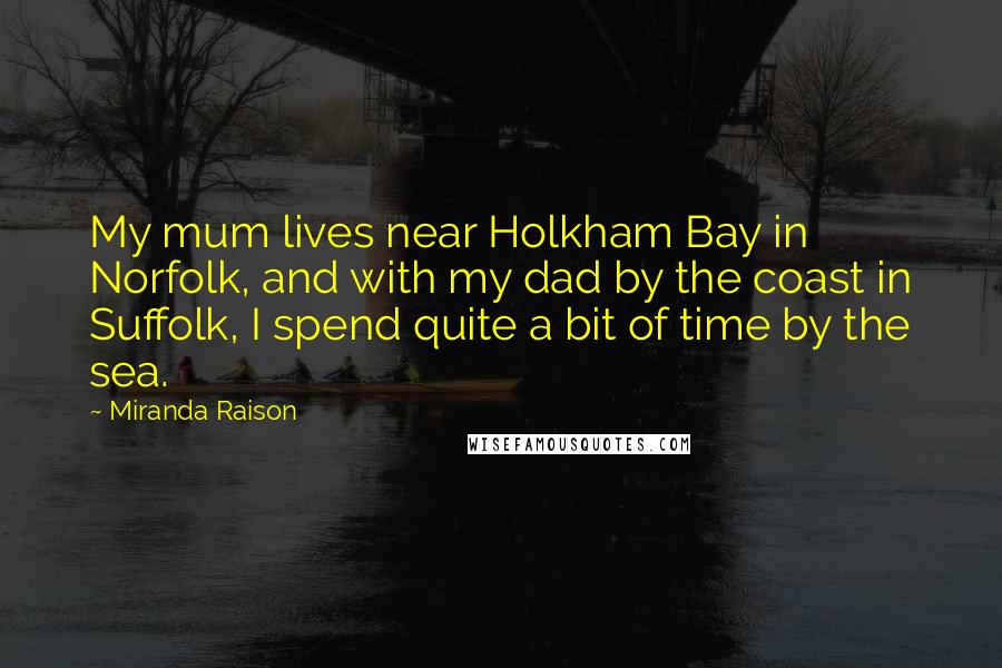 Miranda Raison Quotes: My mum lives near Holkham Bay in Norfolk, and with my dad by the coast in Suffolk, I spend quite a bit of time by the sea.