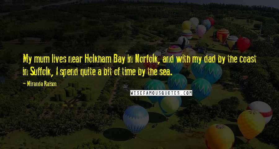 Miranda Raison Quotes: My mum lives near Holkham Bay in Norfolk, and with my dad by the coast in Suffolk, I spend quite a bit of time by the sea.