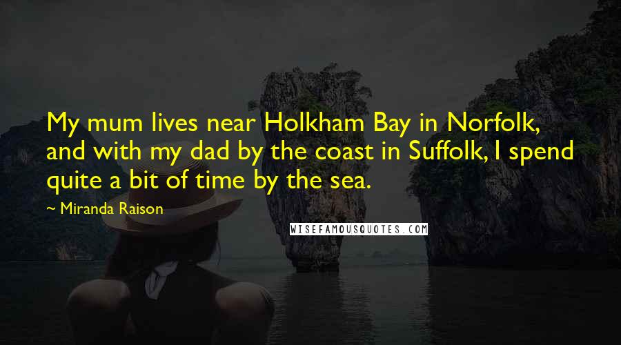 Miranda Raison Quotes: My mum lives near Holkham Bay in Norfolk, and with my dad by the coast in Suffolk, I spend quite a bit of time by the sea.