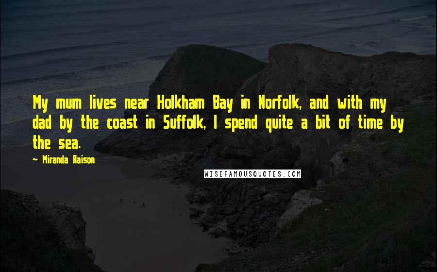 Miranda Raison Quotes: My mum lives near Holkham Bay in Norfolk, and with my dad by the coast in Suffolk, I spend quite a bit of time by the sea.