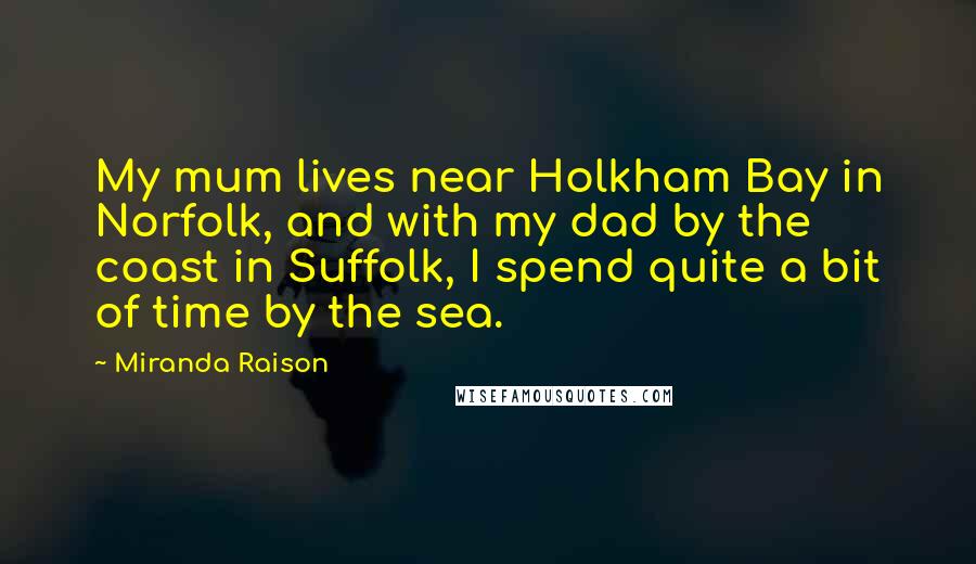 Miranda Raison Quotes: My mum lives near Holkham Bay in Norfolk, and with my dad by the coast in Suffolk, I spend quite a bit of time by the sea.