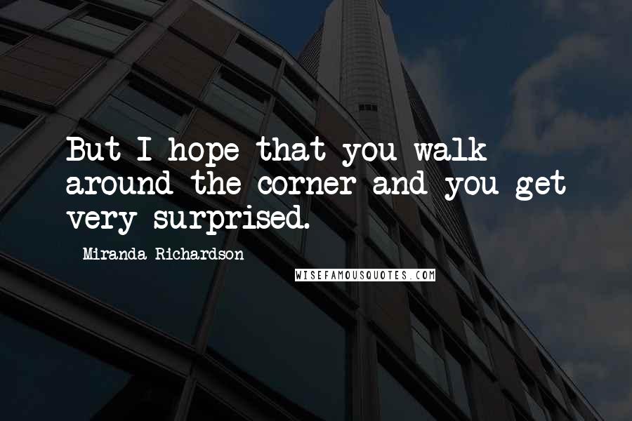 Miranda Richardson Quotes: But I hope that you walk around the corner and you get very surprised.