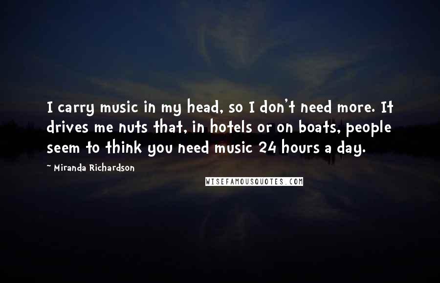 Miranda Richardson Quotes: I carry music in my head, so I don't need more. It drives me nuts that, in hotels or on boats, people seem to think you need music 24 hours a day.