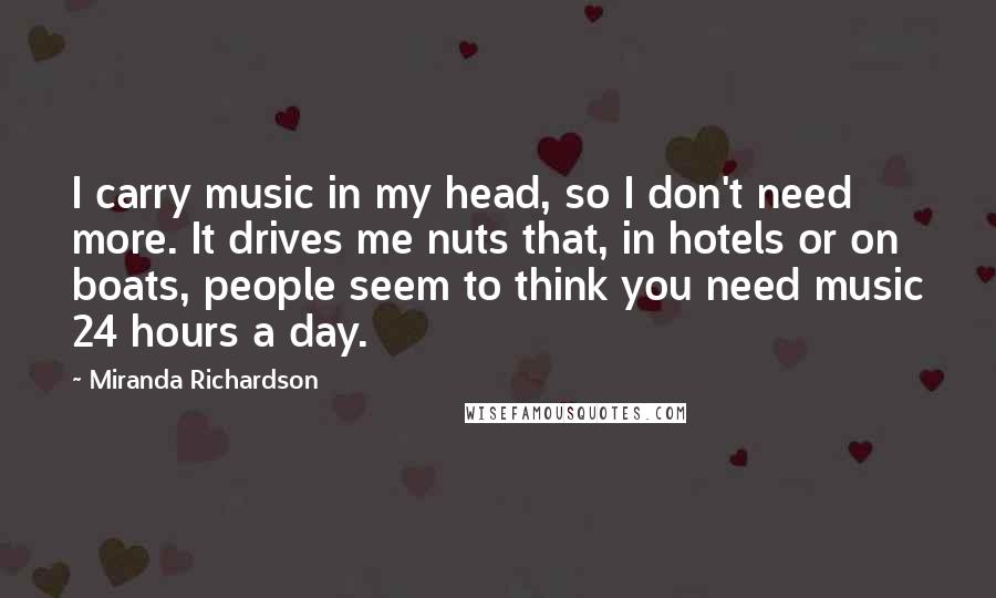 Miranda Richardson Quotes: I carry music in my head, so I don't need more. It drives me nuts that, in hotels or on boats, people seem to think you need music 24 hours a day.