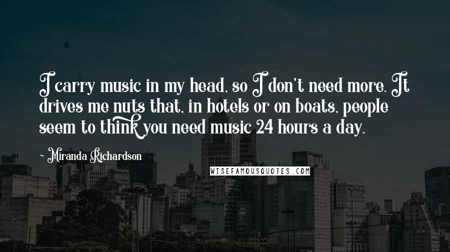 Miranda Richardson Quotes: I carry music in my head, so I don't need more. It drives me nuts that, in hotels or on boats, people seem to think you need music 24 hours a day.