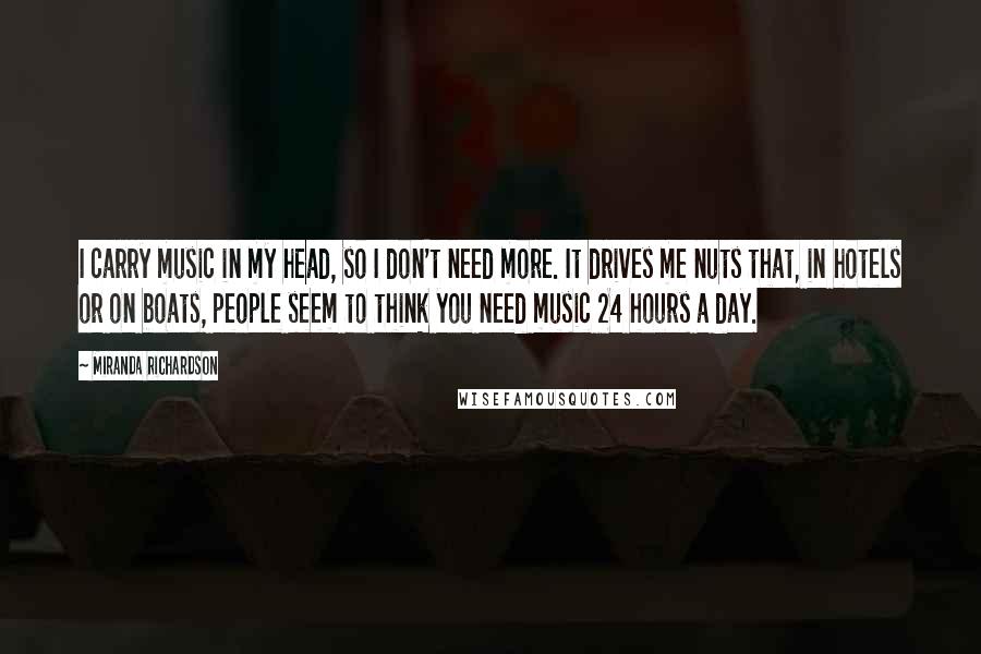 Miranda Richardson Quotes: I carry music in my head, so I don't need more. It drives me nuts that, in hotels or on boats, people seem to think you need music 24 hours a day.