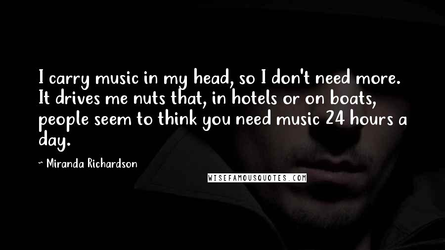 Miranda Richardson Quotes: I carry music in my head, so I don't need more. It drives me nuts that, in hotels or on boats, people seem to think you need music 24 hours a day.