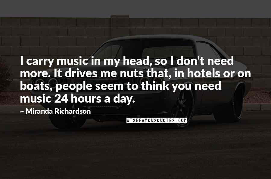 Miranda Richardson Quotes: I carry music in my head, so I don't need more. It drives me nuts that, in hotels or on boats, people seem to think you need music 24 hours a day.