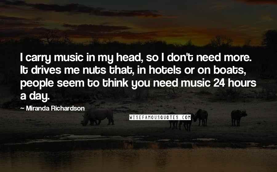 Miranda Richardson Quotes: I carry music in my head, so I don't need more. It drives me nuts that, in hotels or on boats, people seem to think you need music 24 hours a day.