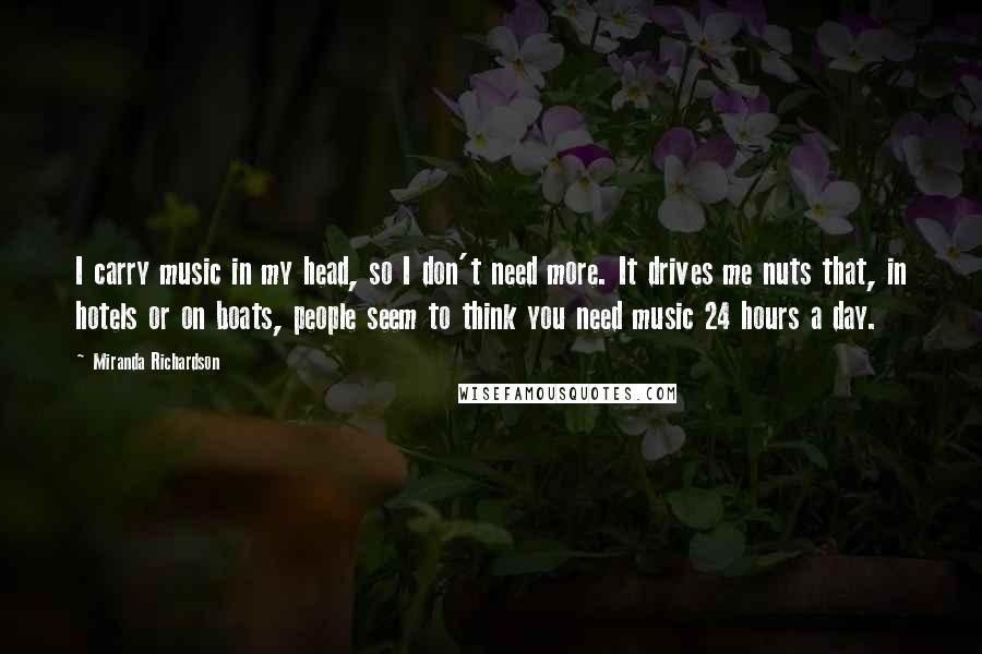 Miranda Richardson Quotes: I carry music in my head, so I don't need more. It drives me nuts that, in hotels or on boats, people seem to think you need music 24 hours a day.