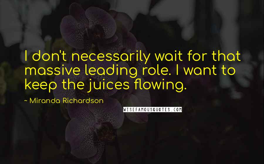 Miranda Richardson Quotes: I don't necessarily wait for that massive leading role. I want to keep the juices flowing.