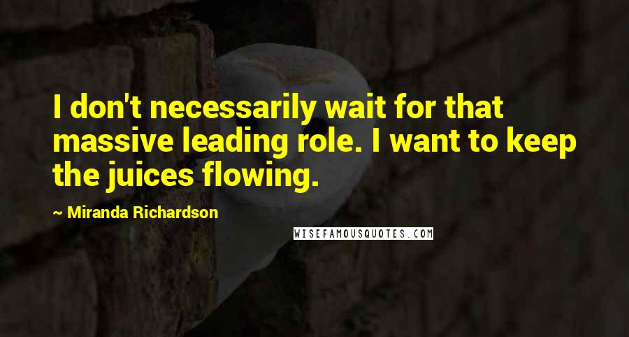 Miranda Richardson Quotes: I don't necessarily wait for that massive leading role. I want to keep the juices flowing.