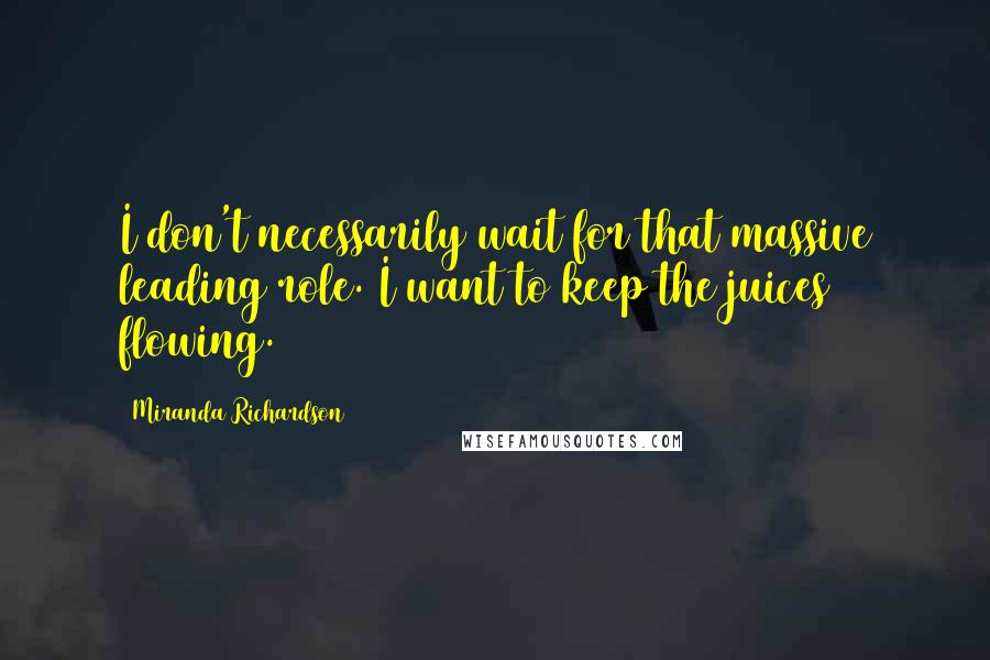 Miranda Richardson Quotes: I don't necessarily wait for that massive leading role. I want to keep the juices flowing.