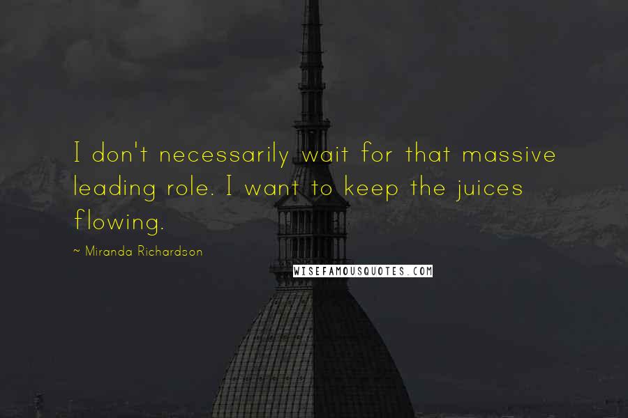 Miranda Richardson Quotes: I don't necessarily wait for that massive leading role. I want to keep the juices flowing.