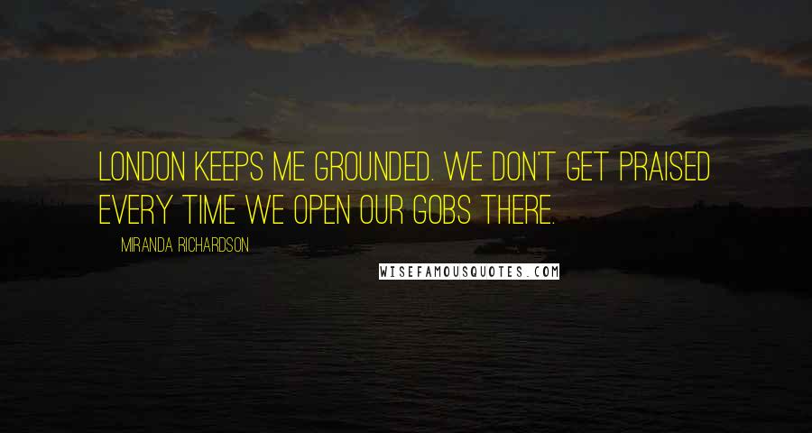 Miranda Richardson Quotes: London keeps me grounded. We don't get praised every time we open our gobs there.