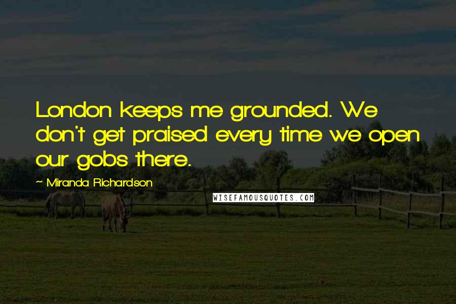 Miranda Richardson Quotes: London keeps me grounded. We don't get praised every time we open our gobs there.