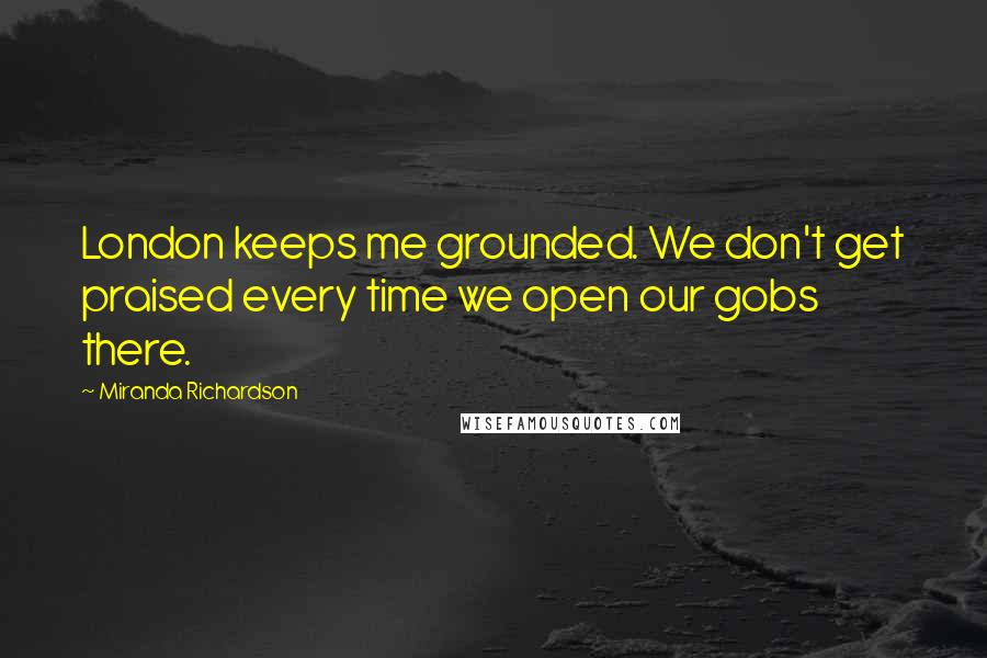 Miranda Richardson Quotes: London keeps me grounded. We don't get praised every time we open our gobs there.