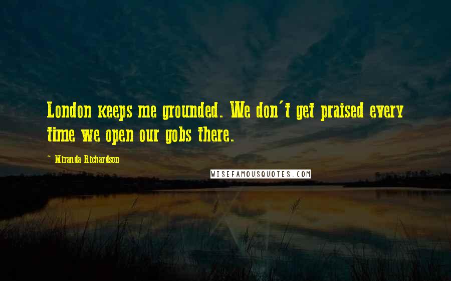 Miranda Richardson Quotes: London keeps me grounded. We don't get praised every time we open our gobs there.