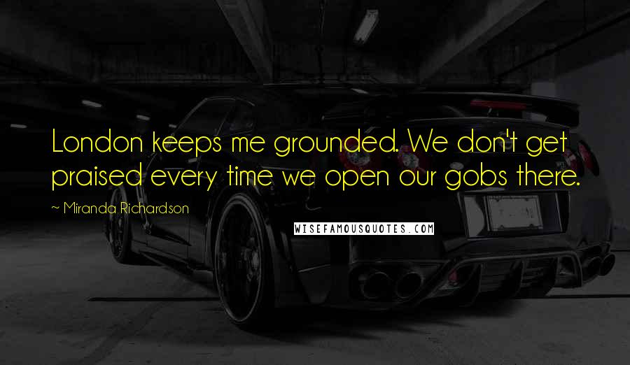 Miranda Richardson Quotes: London keeps me grounded. We don't get praised every time we open our gobs there.