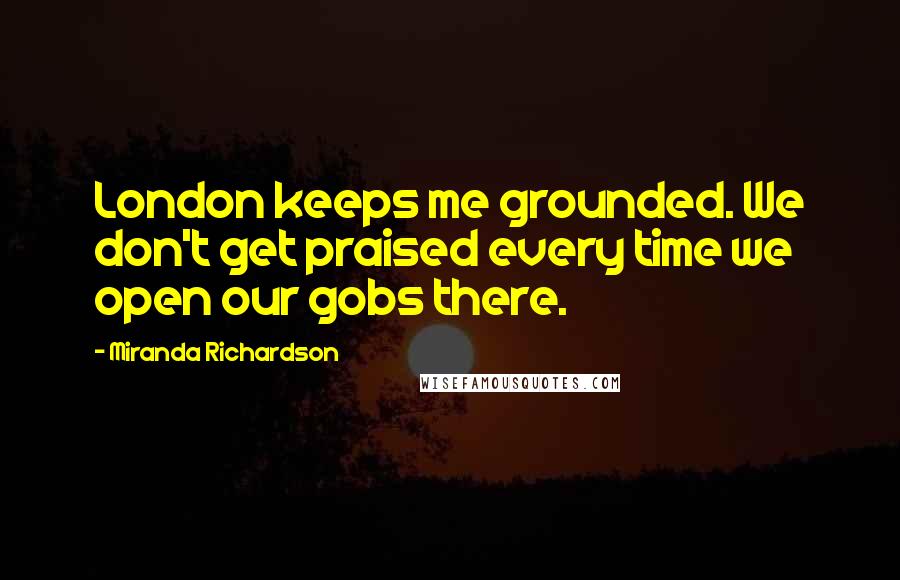 Miranda Richardson Quotes: London keeps me grounded. We don't get praised every time we open our gobs there.