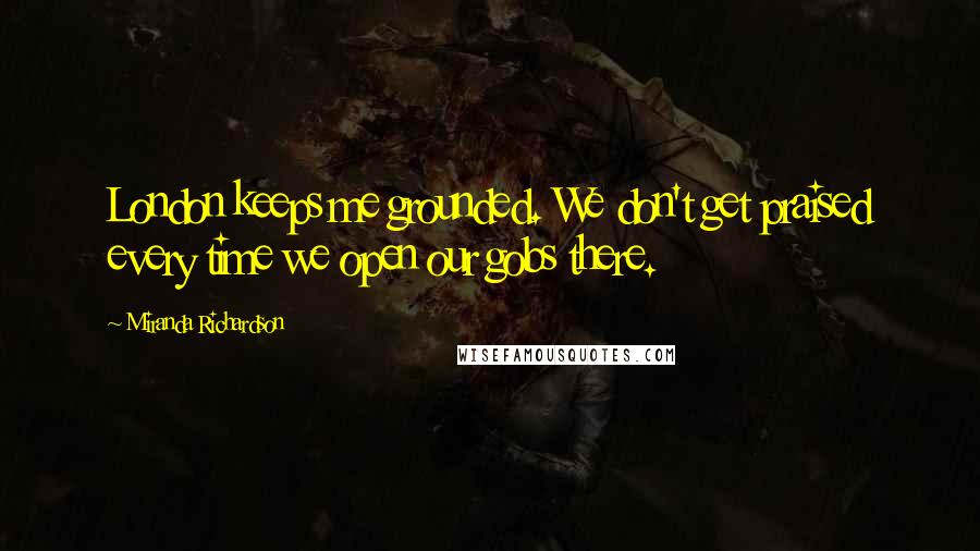 Miranda Richardson Quotes: London keeps me grounded. We don't get praised every time we open our gobs there.