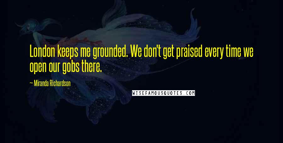 Miranda Richardson Quotes: London keeps me grounded. We don't get praised every time we open our gobs there.