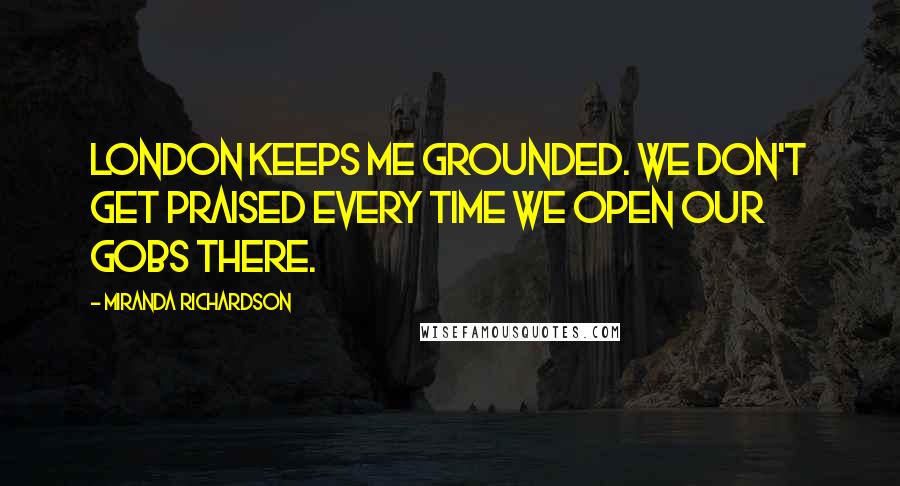 Miranda Richardson Quotes: London keeps me grounded. We don't get praised every time we open our gobs there.