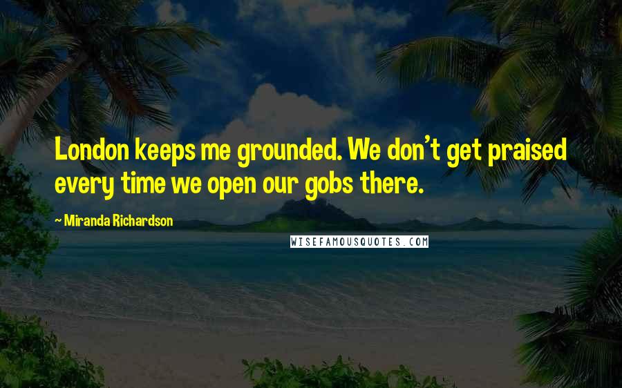 Miranda Richardson Quotes: London keeps me grounded. We don't get praised every time we open our gobs there.