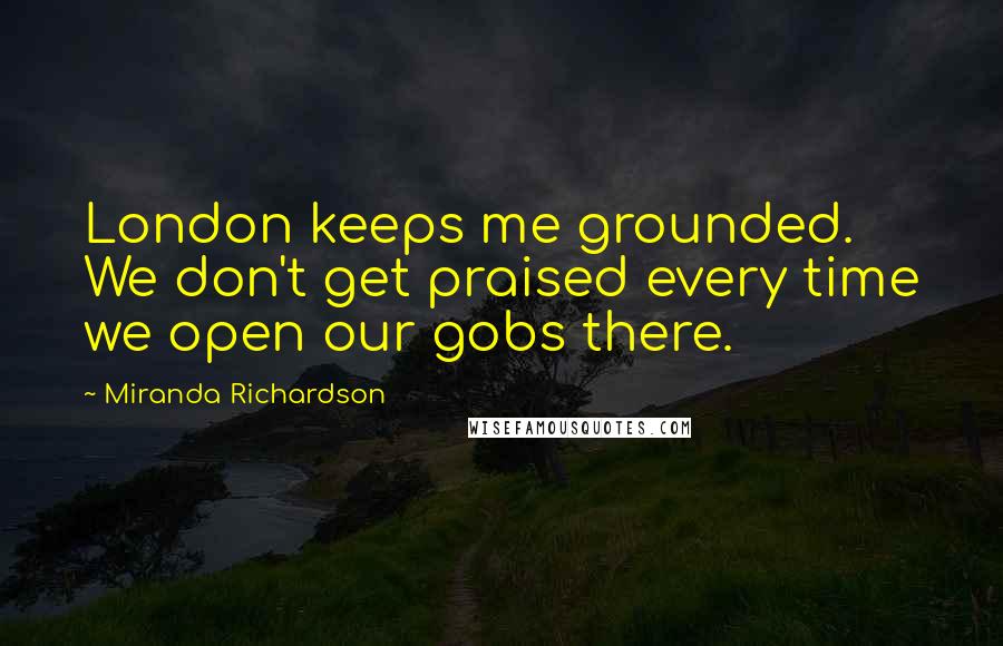 Miranda Richardson Quotes: London keeps me grounded. We don't get praised every time we open our gobs there.