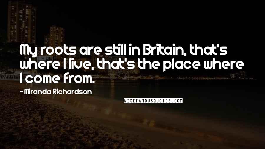 Miranda Richardson Quotes: My roots are still in Britain, that's where I live, that's the place where I come from.