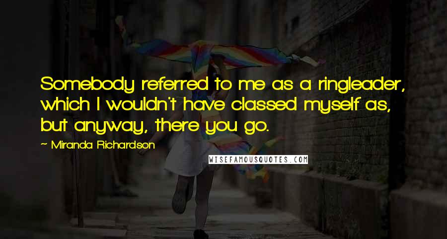 Miranda Richardson Quotes: Somebody referred to me as a ringleader, which I wouldn't have classed myself as, but anyway, there you go.