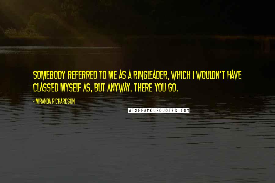 Miranda Richardson Quotes: Somebody referred to me as a ringleader, which I wouldn't have classed myself as, but anyway, there you go.
