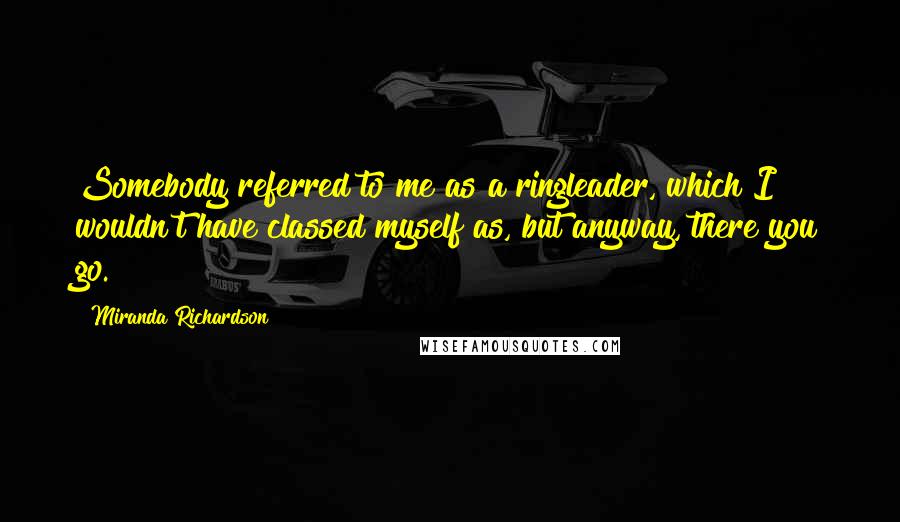 Miranda Richardson Quotes: Somebody referred to me as a ringleader, which I wouldn't have classed myself as, but anyway, there you go.