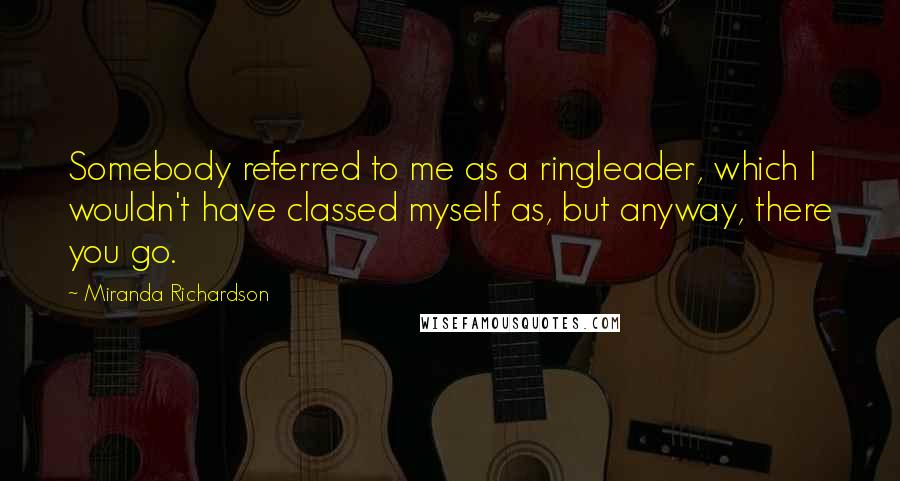 Miranda Richardson Quotes: Somebody referred to me as a ringleader, which I wouldn't have classed myself as, but anyway, there you go.