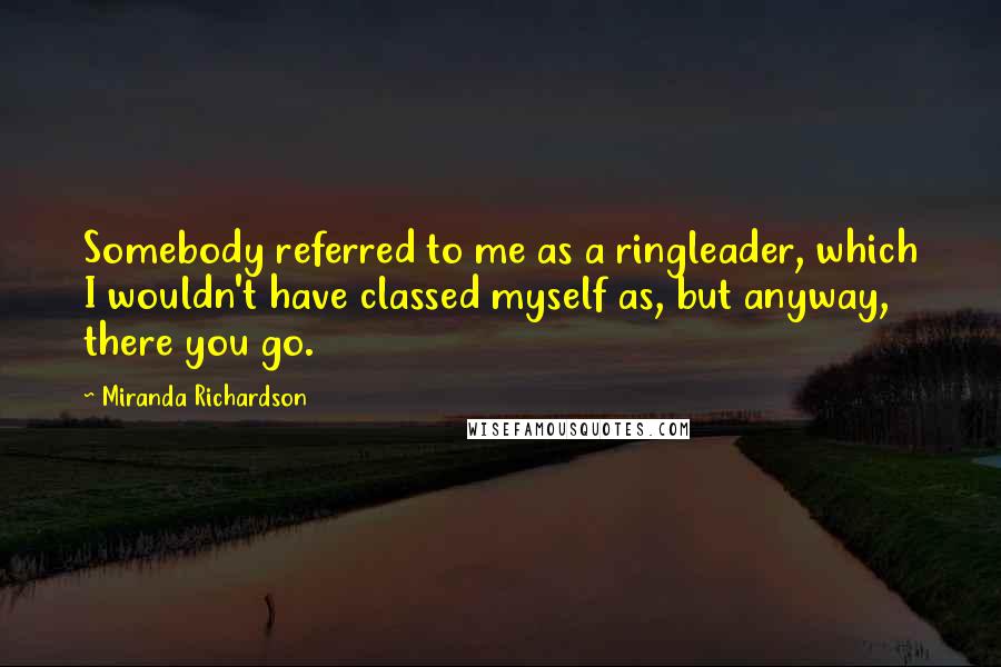 Miranda Richardson Quotes: Somebody referred to me as a ringleader, which I wouldn't have classed myself as, but anyway, there you go.